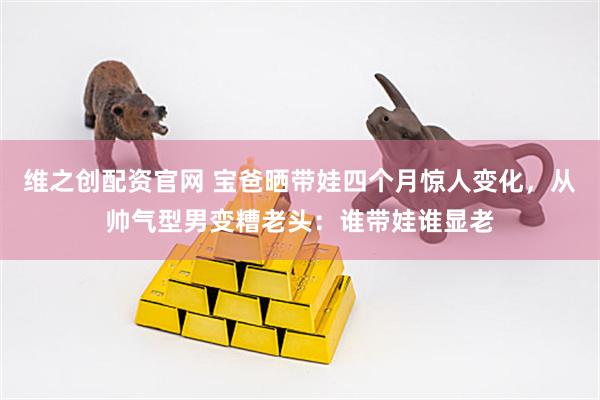 维之创配资官网 宝爸晒带娃四个月惊人变化，从帅气型男变糟老头：谁带娃谁显老