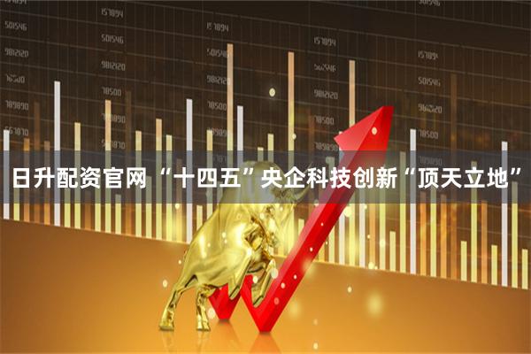 日升配资官网 “十四五”央企科技创新“顶天立地”
