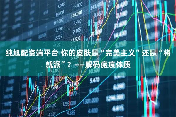 纯旭配资端平台 你的皮肤是“完美主义”还是“将就派”？——解码瘢痕体质