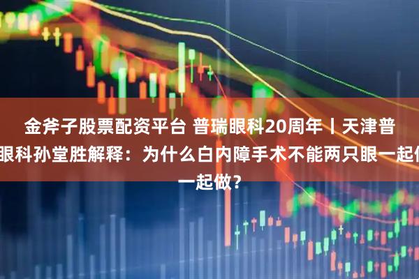 金斧子股票配资平台 普瑞眼科20周年丨天津普瑞眼科孙堂胜解释：为什么白内障手术不能两只眼一起做？