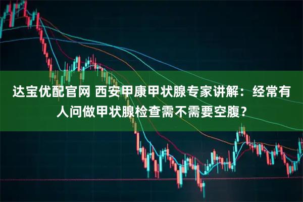 达宝优配官网 西安甲康甲状腺专家讲解：经常有人问做甲状腺检查需不需要空腹？
