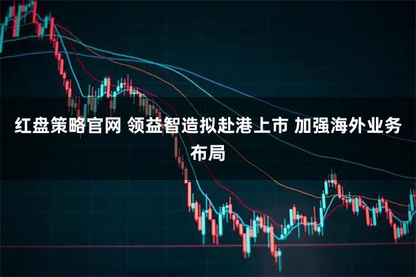 红盘策略官网 领益智造拟赴港上市 加强海外业务布局