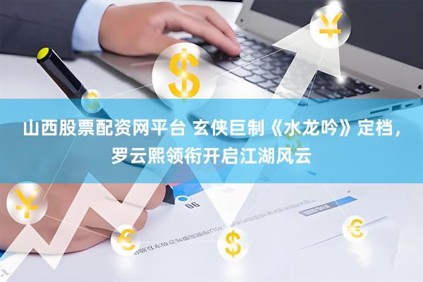 山西股票配资网平台 玄侠巨制《水龙吟》定档，罗云熙领衔开启江湖风云