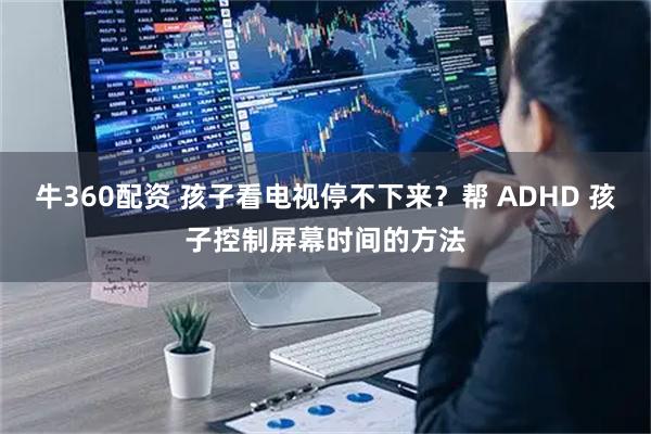 牛360配资 孩子看电视停不下来？帮 ADHD 孩子控制屏幕时间的方法