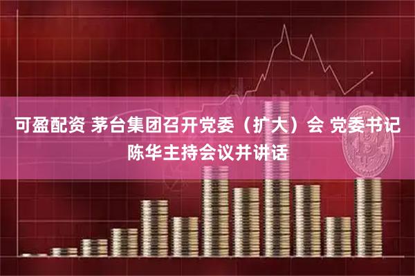 可盈配资 茅台集团召开党委（扩大）会 党委书记陈华主持会议并讲话