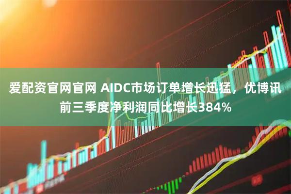 爱配资官网官网 AIDC市场订单增长迅猛，优博讯前三季度净利润同比增长384%