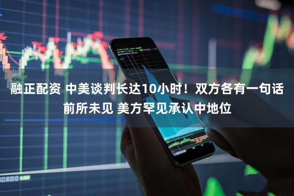 融正配资 中美谈判长达10小时！双方各有一句话前所未见 美方罕见承认中地位