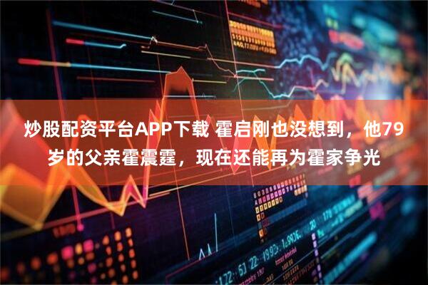 炒股配资平台APP下载 霍启刚也没想到，他79岁的父亲霍震霆，现在还能再为霍家争光