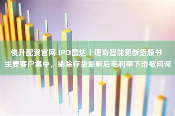 俊升配资官网 IPO雷达｜理奇智能更新招股书 主要客户集中，剔除存货影响后毛利率下滑被问询