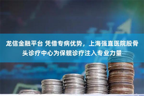 龙信金融平台 凭借专病优势，上海强直医院股骨头诊疗中心为保髋诊疗注入专业力量