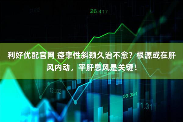 利好优配官网 痉挛性斜颈久治不愈？根源或在肝风内动，平肝息风是关键！