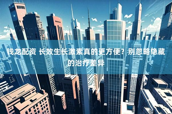 钱龙配资 长效生长激素真的更方便？别忽略隐藏的治疗差异