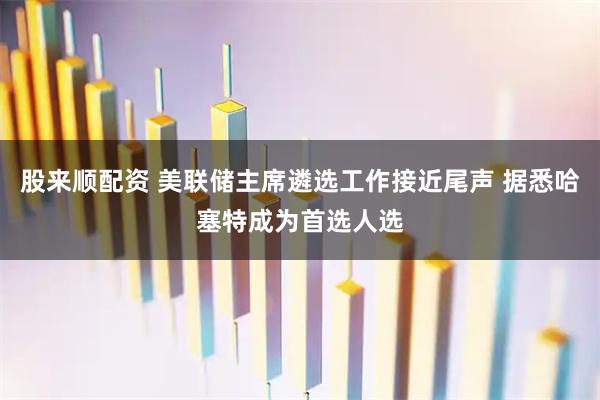股来顺配资 美联储主席遴选工作接近尾声 据悉哈塞特成为首选人选