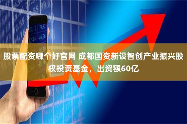 股票配资哪个好官网 成都国资新设智创产业振兴股权投资基金，出资额60亿