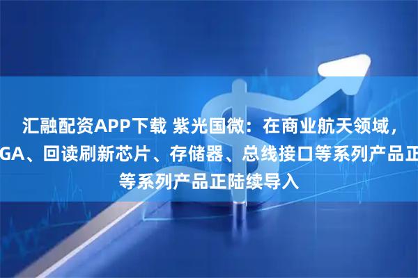 汇融配资APP下载 紫光国微：在商业航天领域，公司的FPGA、回读刷新芯片、存储器、总线接口等系列产品正陆续导入