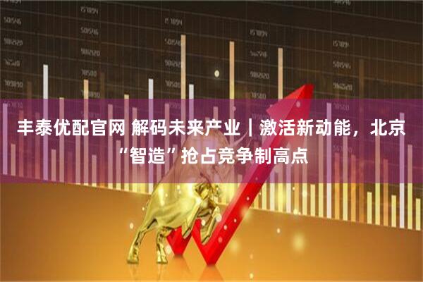 丰泰优配官网 解码未来产业｜激活新动能，北京“智造”抢占竞争制高点