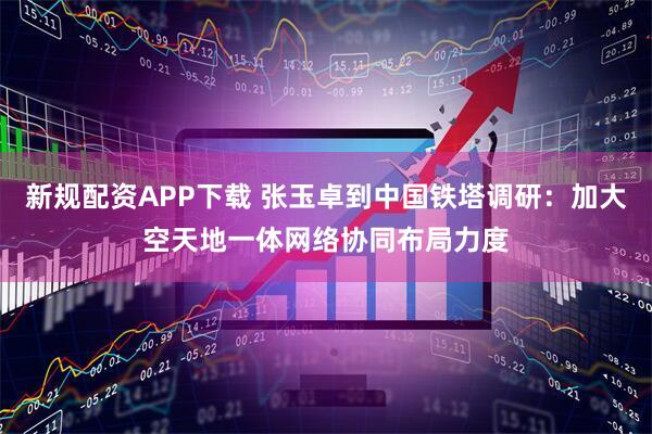 新规配资APP下载 张玉卓到中国铁塔调研：加大空天地一体网络协同布局力度
