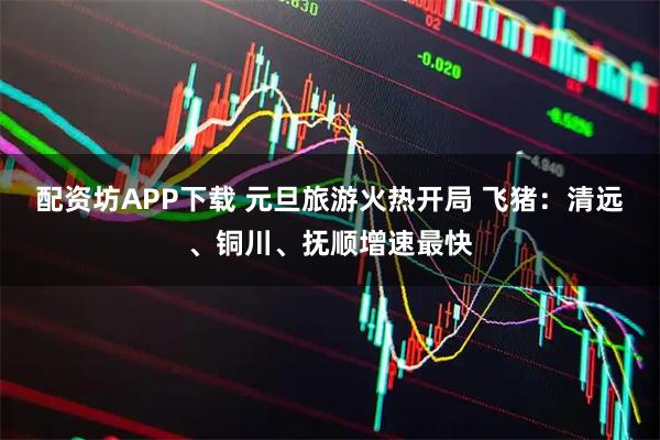 配资坊APP下载 元旦旅游火热开局 飞猪：清远、铜川、抚顺增速最快