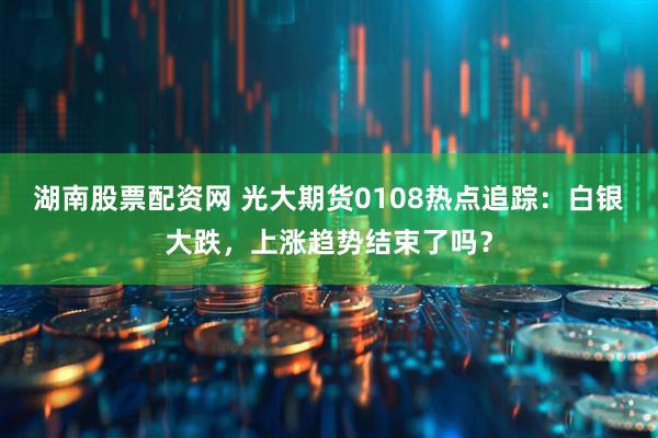 湖南股票配资网 光大期货0108热点追踪：白银大跌，上涨趋势结束了吗？