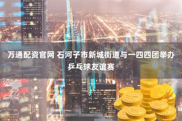 万通配资官网 石河子市新城街道与一四四团举办乒乓球友谊赛