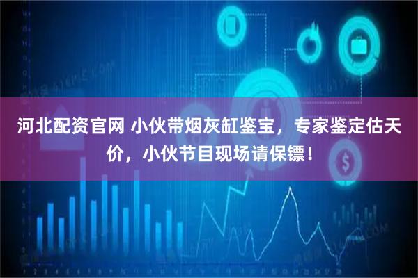 河北配资官网 小伙带烟灰缸鉴宝，专家鉴定估天价，小伙节目现场请保镖！