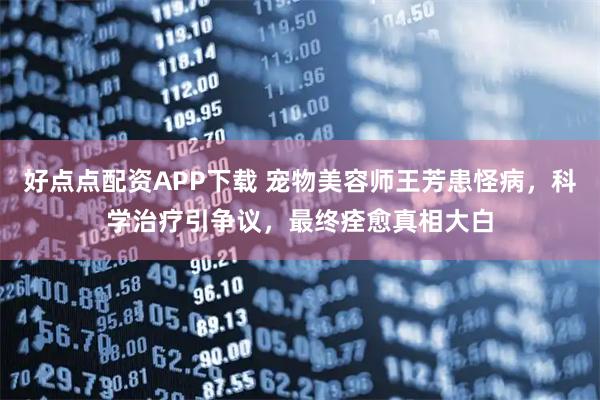 好点点配资APP下载 宠物美容师王芳患怪病，科学治疗引争议，最终痊愈真相大白