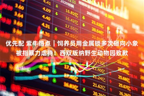 优先配 紫牛热点︱饲养员用金属锁多次砸向小象被指暴力虐待！西双版纳野生动物园致歉