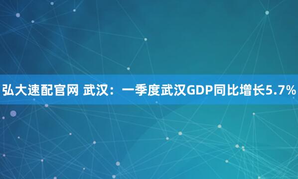 弘大速配官网 武汉：一季度武汉GDP同比增长5.7%
