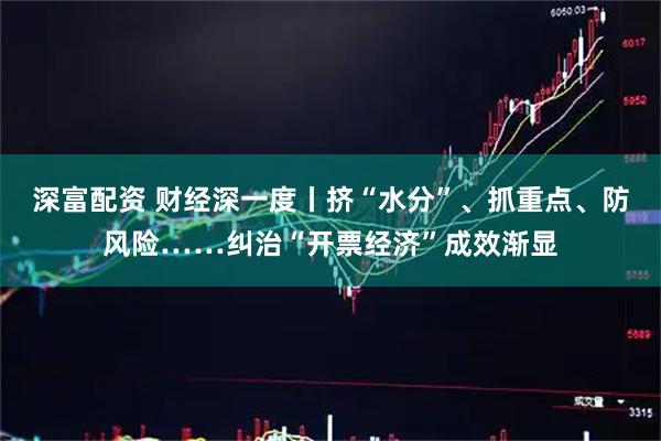 深富配资 财经深一度丨挤“水分”、抓重点、防风险……纠治“开票经济”成效渐显