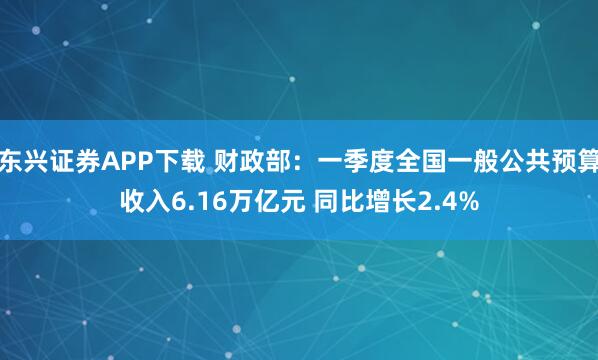 东兴证券APP下载 财政部：一季度全国一般公共预算收入6.16万亿元 同比增长2.4%