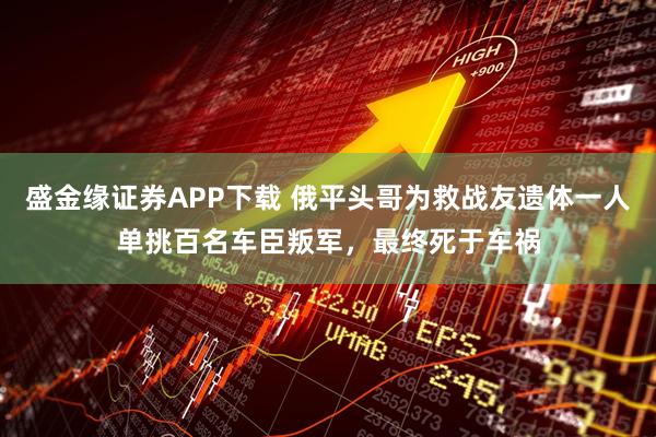 盛金缘证券APP下载 俄平头哥为救战友遗体一人单挑百名车臣叛军，最终死于车祸