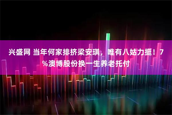 兴盛网 当年何家排挤梁安琪，唯有八姑力挺！7%澳博股份换一生养老托付
