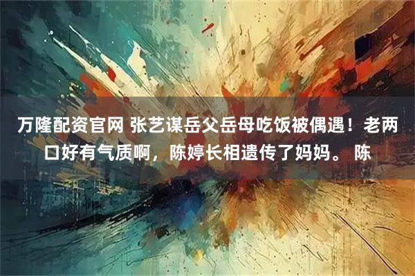 万隆配资官网 张艺谋岳父岳母吃饭被偶遇！老两口好有气质啊，陈婷长相遗传了妈妈。 陈